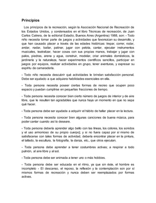 Principios
Los principios de la recreación, según la Asociación Nacional de Recreación de
los Estados Unidos, y condensados en el libro Técnicas de recreación, de Juan
Carlos Catrera, de la editorial Estadio, Buenos Aires (Argentina) 1988, son: - Todo
niño necesita tomar parte de juegos y actividades que favorezcan su desarrollo, y
que han causado placer a través de las edades históricas: trepar, correr, rodar,
andar, nadar, bailar, patinar, jugar con pelota, cantar, ejecutar instrumentos
musicales, teatralizar, hacer cosas con sus propias manos, trabajar y jugar con
palos, piedras, arena y agua, construir, modelar, criar animales domésticos, la
jardinería y la naturaleza, hacer experimentos científicos sencillos, participar en
juegos por equipos, realizar actividades en grupo, tener aventuras, y expresar su
espíritu de camaradería.
- Todo niño necesita descubrir qué actividades le brindan satisfacción personal.
Debe ser ayudado a que adquiera habilidades esenciales en ella.
- Toda persona necesita poseer ciertas formas de recreo que ocupen poco
espacio y puedan cumplirse en pequeñas fracciones de tiempo.
- Toda persona necesita conocer bien cierto número de juegos de interior y de aire
libre, que le resulten tan agradables que nunca haya un momento en que no sepa
qué hacer.
- Toda persona debe ser ayudada a adquirir el hábito de hallar placer en la lectura.
- Toda persona necesita conocer bien algunas canciones de buena música, para
poder cantar cuando así lo deseare.
- Toda persona debería aprender algo bello con las líneas, los colores, los sonidos
y el uso armonioso de su propio cuerpo]; y si no fuera capaz por sí mismo de
satisfacerse con tales formas de actividad, debería encontrar placer en la pintura,
el tallado, la escultura, la fotografía, la danza, etc., que otros ejecutan.
- Toda persona debe aprender a tener costumbres activas; a respirar a todo
pulmón, al aire libre y al sol.
- Toda persona debe ser animada a tener uno o más hobbies.
- Toda persona debe ser educada en el ritmo, ya que sin éste, el hombre es
incompleto - El descanso, el reposo, la reflexión y la contemplación son por sí
mismos formas de recreación y nunca deben ser reemplazados por formas
activas.
 