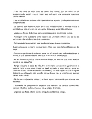 - Casi una hora de cada diez, se utiliza para comer, por ello debe ser un
acontecimiento social y en el hogar, algo así como una verdadera ceremonia
cordial e íntima.
- Las actividades recreativas más importantes son aquellas que la persona domina
completamente.
- La persona sólo habrá triunfado en su vida recreacional en la medida en que la
actividad que elija, cree en ella un espíritu de juego y un sentido del humor
- Los juegos felices de la niñez son esenciales para un crecimiento normal.
- Participar como ciudadano en la creación de un mejor estilo de vida es una de
las formas más satisfactorias de la recreación.
- Es importante la comunidad para que las personas tengan recreación.
Sugerencias para compartir con sus hijos: - Deje para otro día las obligaciones del
hogar.
- Programe con tiempo la actividad y que los niños participen en la selección de la
misma, la cual de ser diferente a las que él ni o realiza en el colegio.
- No los mande al parque con el hermano mayor, se trata de que usted dedique
ese día a sus pequeños.
- Tenga en cuenta la edad del niño. Por un momento vuélvase niño y piense qué le
gustaría hacer a esa edad (pasar un túnel, aprender a jugar ajedrez, armar un
carro con fichas, coserle el vestido a la muñeca). Lo más seguro es que su hijo se
distraerá con el juguete más sencillo, porque lo que más le importará es que sus
padres estén con él.
- No le compre juguetes bélicos, y si tiene alguno, cámbieselo por otro que sea
didáctico.
- Aproveche la programación especial que realizan los centros comerciales,
parques infantiles, teatros, museos, etc. y salga a divertirse.
- Organice una fiesta infantil con los amiguitos del barrio o colegio.
 