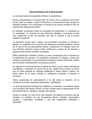 Características de la Recreación
La recreación posee los siguientes atributos o características:
Ocurre principalmente en el tiempo libre. El tiempo de la recreación ocurre fuera
de las horas de trabajo, cuando el individuo se encuentra libre para escoger su
actividad deseada. Por consiguiente, la recreación se practica durante el ocio (se
aparta de las obligaciones diarias).
Es voluntaria la persona la elige sin compulsión de imaginación. La recreación no
es compulsiva, i.e., proviene de una motivación intrínseca. La persona es libre
para seleccionar el tipo de actividad que más le interesa y que le provea
satisfacción personal.
La recreación provee goce y placer. Las actividades recreativas se disfrutan a
plenitud. La recreación es en esencia una experiencia personal voluntaria a través
de la cual se dé viva directamente disfrute y satisfacción. El individuo incurre en
una actividad recreativa porque recibe satisfacción o placer de las mismas o
porque percibe valores sociales o personales.
Ofrece satisfacción inmediata y directa. La única recompensa para el individuo es
la satisfacción que proveen las actividades recreativas. El impulso o deseo que
conduce al participante en las actividades recreativas proviene del disfrute y placer
que se obtiene inmediatamente de la propia actividad.
Se expresa en forma espontánea y original. Es lúdica, ya que incluye expresiones
espontáneas e instintivas, la cual ha de ser del agrado de la persona, es decir,
que de dicha actividad se obtendrá satisfacción o placer interno y externo. Se
deriva placer de la misma (resulta en satisfacción inmediata e inherente al
individuo)
Ofrece oportunidad de auto-expresión y de ella extrae la diversión. De la
recreación se reciben respuestas placenteras y gratificantes.
Le da la oportunidad al individuo de manifestar su creatividad. La recreación ayuda
a la renovación del espíritu. Provee un medio positivo para el mejoramiento de las
dimensiones físicas, mentales y morales del individuo.
Provee un cambio de ritmo de la vida cotidiana. Se refresca el individuo permite
mantener un equilibrio de sus dimensiones físicas, mentales, emocionales,
sociales y espirituales. Contribuye a una vida satisfaciente, disfrutable y
abundante.
 