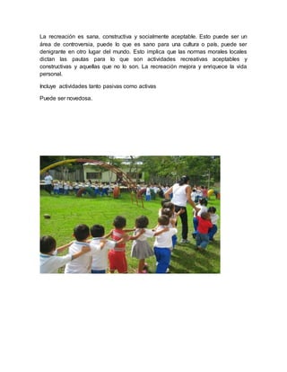 La recreación es sana, constructiva y socialmente aceptable. Esto puede ser un
área de controversia, puede lo que es sano para una cultura o país, puede ser
denigrante en otro lugar del mundo. Esto implica que las normas morales locales
dictan las pautas para lo que son actividades recreativas aceptables y
constructivas y aquellas que no lo son. La recreación mejora y enriquece la vida
personal.
Incluye actividades tanto pasivas como activas
Puede ser novedosa.
 
