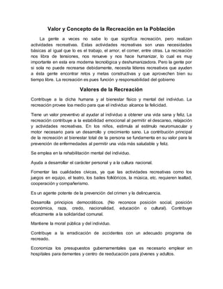 Valor y Concepto de la Recreación en la Población
La gente a veces no sabe lo que significa recreación, pero realizan
actividades recreativas. Estas actividades recreativas son unas necesidades
básicas al igual que lo es el trabajo, el amor, el comer, entre otras. La recreación
nos libra de tensiones, nos renueve y nos hace humanizar, lo cual es muy
importante en esta era moderna tecnológica y deshumanizadora. Pero la gente por
si sola no puede recrearse debidamente, necesita líderes recreativos que ayuden
a ésta gente encontrar retos y metas constructivas y que aprovechen bien su
tiempo libre. La recreación es pues función y responsabilidad del gobierno
Valores de la Recreación
Contribuye a la dicha humana y al bienestar físico y mental del individuo. La
recreación provee loa medio para que el individuo alcance la felicidad.
Tiene un valor preventivo al ayudar al individuo a obtener una vida sana y feliz. La
recreación contribuye a la estabilidad emocional al permitir el descanso, relajación
y actividades recreativas. En los niños, estimula al estímulo neuromuscular y
motor necesario para un desarrollo y crecimiento sano. La contribución principal
de la recreación al bienestar total de la persona se fundamenta en su valor para la
prevención de enfermedades al permitir una vida más saludable y feliz.
Se emplea en la rehabilitación mental del individuo.
Ayuda a desarrollar el carácter personal y a la cultura nacional.
Fomentar las cualidades cívicas, ya que las actividades recreativas como los
juegos en equipo, el teatro, los bailes folklóricos, la música, etc. requieren lealtad,
cooperación y compañerismo.
Es un agente potente de la prevención del crimen y la delincuencia.
Desarrolla principios democráticos. (No reconoce posición social, posición
económica, raza, credo, nacionalidad, educación o cultural). Contribuye
eficazmente a la solidaridad comunal.
Mantiene la moral pública y del individuo.
Contribuye a la erradicación de accidentes con un adecuado programa de
recreado.
Economiza los presupuestos gubernamentales que es necesario emplear en
hospitales para dementes y centro de reeducación para jóvenes y adultos.
 