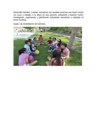Desarrollo lideratos. (Líderes recreativos son aquellas personas que hacen mucho
con poco y trabajan a la altura de esa posición, estudiando y leyendo mucho,
investigando, organizando y planificando actividades recreativas y culturales en
forma Contínua.
Ayuda a la rehabilitación del individuo.
 