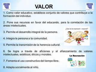 VALOR
1. Como valor educativo, establece conjunto de valores que contribuye a la
formación del individuo.
2. Pone sus recursos en favor del educando, para la correlación de las
áreas intelectuales.
3. Permite el desarrollo integral de la persona.
4. Integra la persona a la comunidad.
5. Permite la transmisión de la herencia cultural.
6. Se logra a través de aficiones y el afianzamiento de valores
intelectuales, estéticos, éticos y morales.
7. Fomenta el uso constructivo del tiempo libre.
8. Adapta socialmente al niño.
 