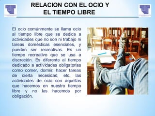 RELACION CON EL OCIO Y
EL TIEMPO LIBRE
.
El ocio comúnmente se llama ocio
al tiempo libre que se dedica a
actividades que no son ni trabajo ni
tareas domésticas esenciales, y
pueden ser recreativas. Es un
tiempo recreativo que se usa a
discreción. Es diferente al tiempo
dedicado a actividades obligatorias
como comer, dormir, hacer tareas
de cierta necesidad, etc. las
actividades de ocio son aquellas
que hacemos en nuestro tiempo
libre y no las hacemos por
obligación.
 