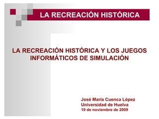 LA RECREACIÓN HISTÓRICA José María Cuenca López Universidad de Huelva 19 de noviembre de 2009 LA RECREACIÓN HISTÓRICA Y LOS JUEGOS INFORMÁTICOS DE SIMULACIÓN 