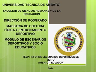 UNIVERSIDAD TECNICA DE AMBATO
FACULTAD DE CIENCIAS HUMANAS Y DE LA
EDUCACIÓN
TEMA: INFORME ESCENARIOS DEPORTIVOS DE
QUITO
AMBATO – ECUADOR
2014
DIRECCIÓN DE POSGRADO
MAESTRIA DE CULTURA
FÍSICA Y ENTRENAMIENTO
DEPORTIVO
MODULO DE ESCENARIOS
DEPORTIVOS Y SOCIO
EDUCATIVOS
 