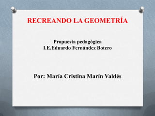 RECREANDO LA GEOMETRÍA
Propuesta pedagógica
I.E.Eduardo Fernández Botero

Por: María Cristina Marín Valdés

 