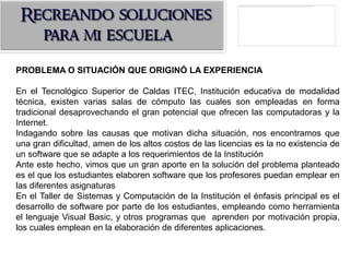 PROBLEMA O SITUACIÓN QUE ORIGINÓ LA EXPERIENCIA

En el Tecnológico Superior de Caldas ITEC, Institución educativa de modalidad
técnica, existen varias salas de cómputo las cuales son empleadas en forma
tradicional desaprovechando el gran potencial que ofrecen las computadoras y la
Internet.
Indagando sobre las causas que motivan dicha situación, nos encontramos que
una gran dificultad, amen de los altos costos de las licencias es la no existencia de
un software que se adapte a los requerimientos de la Institución
Ante este hecho, vimos que un gran aporte en la solución del problema planteado
es el que los estudiantes elaboren software que los profesores puedan emplear en
las diferentes asignaturas
En el Taller de Sistemas y Computación de la Institución el énfasis principal es el
desarrollo de software por parte de los estudiantes, empleando como herramienta
el lenguaje Visual Basic, y otros programas que aprenden por motivación propia,
los cuales emplean en la elaboración de diferentes aplicaciones.
 