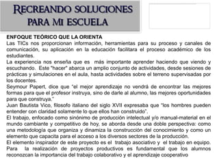ENFOQUE TEÓRICO QUE LA ORIENTA
Las TICs nos proporcionan información, herramientas para su proceso y canales de
comunicación, su aplicación en la educación facilitara el proceso académico de los
estudiantes.
La experiencia nos enseña que es más importante aprender haciendo que viendo y
escuchando. Este "hacer" abarca un amplio conjunto de actividades, desde sesiones de
prácticas y simulaciones en el aula, hasta actividades sobre el terreno supervisadas por
los docentes.
Seymour Papert, dice que “el mejor aprendizaje no vendrá de encontrar las mejores
formas para que el profesor instruya, sino de darle al alumno, las mejores oportunidades
para que construya.”
Juan Bautista Vico, filosofo italiano del siglo XVII expresaba que “los hombres pueden
entender con claridad solamente lo que ellos han construido”.
El trabajo, enfocado como sinónimo de producción intelectual y/o manual-material en el
mundo cambiante y competitivo de hoy, se aborda desde una doble perspectiva: como
una metodología que organiza y dinamiza la construcción del conocimiento y como un
elemento que capacita para el acceso a los diversos sectores de la producción.
El elemento inspirador de este proyecto es el trabajo asociativo y el trabajo en equipo.
Para la realización de proyectos productivos es fundamental que los alumnos
reconozcan la importancia del trabajo colaborativo y el aprendizaje cooperativo
 