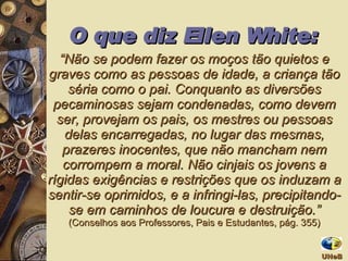 O que diz Ellen White: “ Não se podem fazer os moços tão quietos e graves como as pessoas de idade, a criança tão séria como o pai. Conquanto as diversões pecaminosas sejam condenadas, como devem ser, provejam os pais, os mestres ou pessoas delas encarregadas, no lugar das mesmas, prazeres inocentes, que não mancham nem corrompem a moral. Não cinjais os jovens a rígidas exigências e restrições que os induzam a sentir-se oprimidos, e a infringi-las, precipitando-se em caminhos de loucura e destruição.”  (Conselhos aos Professores, Pais e Estudantes, pág. 355) UNeB  