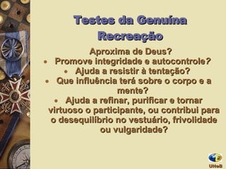 Aproxima de Deus? Promove integridade e autocontrole ?  Ajuda a resistir à tentação?  Que influência terá sobre o corpo e a mente?   Ajuda a refinar, purificar e tornar virtuoso o participante, ou contribui para o desequilíbrio no vestuário, frivolidade ou vulgaridade? Testes da Genuína Recreação UNeB  