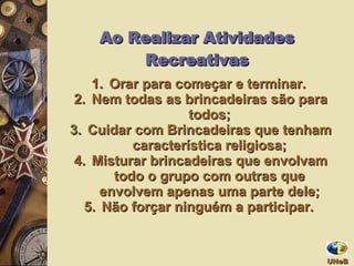Orar para começar e terminar.  Nem todas as brincadeiras são para todos; Cuidar com Brincadeiras que tenham característica religiosa; Misturar brincadeiras que envolvam todo o grupo com outras que envolvem apenas uma parte dele; Não forçar ninguém a participar.  Ao Realizar Atividades Recreativas UNeB  