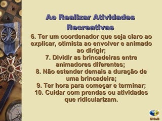 6.  Ter um coordenador que seja claro ao explicar, otimista ao envolver e animado ao dirigir; 7.  Dividir as brincadeiras entre animadores diferentes;  8.  Não estender demais a duração de uma brincadeira; 9.  Ter hora para começar e terminar; 10.  Cuidar com prendas ou atividades que ridicularizam. Ao Realizar Atividades Recreativas UNeB  