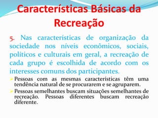 Características Básicas da
Recreação
5. Nas características de organização da
sociedade nos níveis econômicos, sociais,
políticos e culturais em geral, a recreação de
cada grupo é escolhida de acordo com os
interesses comuns dos participantes.
Pessoas com as mesmas características têm uma
tendência natural de se procurarem e se agruparem.
Pessoas semelhantes buscam situações semelhantes de
recreação. Pessoas diferentes buscam recreação
diferente.
 