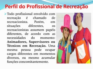 Perfil do Profissional de Recreação
Todo profissional envolvido com
recreação é chamado de
recreacionista. Porém, em
situações diferentes, os
recreacionistas assumem papéis
diferentes, de acordo com as
necessidades do momento:
Animadores, Supervisores ou
Técnicos em Recreação. Uma
mesma pessoa pode ocupar
cargos diferentes em momentos
diversos, ou mesmo acumular
funções concomitantemente.
 