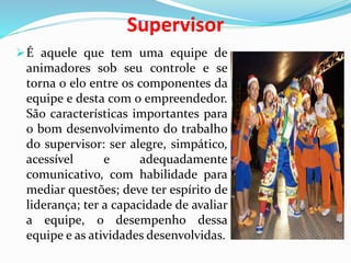Supervisor
É aquele que tem uma equipe de
animadores sob seu controle e se
torna o elo entre os componentes da
equipe e desta com o empreendedor.
São características importantes para
o bom desenvolvimento do trabalho
do supervisor: ser alegre, simpático,
acessível e adequadamente
comunicativo, com habilidade para
mediar questões; deve ter espírito de
liderança; ter a capacidade de avaliar
a equipe, o desempenho dessa
equipe e as atividades desenvolvidas.
 