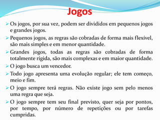 Jogos
 Os jogos, por sua vez, podem ser divididos em pequenos jogos
e grandes jogos.
 Pequenos jogos, as regras são cobradas de forma mais flexível,
são mais simples e em menor quantidade.
 Grandes jogos, todas as regras são cobradas de forma
totalmente rígida, são mais complexas e em maior quantidade.
 O jogo busca um vencedor.
 Todo jogo apresenta uma evolução regular; ele tem começo,
meio e fim.
 O jogo sempre terá regras. Não existe jogo sem pelo menos
uma regra que seja.
 O jogo sempre tem seu final previsto, quer seja por pontos,
por tempo, por número de repetições ou por tarefas
cumpridas.
 