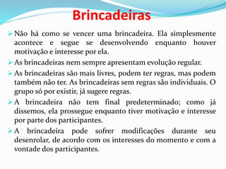 Brincadeiras
 Não há como se vencer uma brincadeira. Ela simplesmente
acontece e segue se desenvolvendo enquanto houver
motivação e interesse por ela.
 As brincadeiras nem sempre apresentam evolução regular.
 As brincadeiras são mais livres, podem ter regras, mas podem
também não ter. As brincadeiras sem regras são individuais. O
grupo só por existir, já sugere regras.
 A brincadeira não tem final predeterminado; como já
dissemos, ela prossegue enquanto tiver motivação e interesse
por parte dos participantes.
 A brincadeira pode sofrer modificações durante seu
desenrolar, de acordo com os interesses do momento e com a
vontade dos participantes.
 