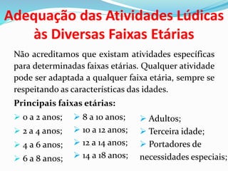 Adequação das Atividades Lúdicas
às Diversas Faixas Etárias
Não acreditamos que existam atividades específicas
para determinadas faixas etárias. Qualquer atividade
pode ser adaptada a qualquer faixa etária, sempre se
respeitando as características das idades.
Principais faixas etárias:
 0 a 2 anos;
 2 a 4 anos;
 4 a 6 anos;
 6 a 8 anos;
 8 a 10 anos;
 10 a 12 anos;
 12 a 14 anos;
 14 a 18 anos;
 Adultos;
 Terceira idade;
 Portadores de
necessidades especiais;
 