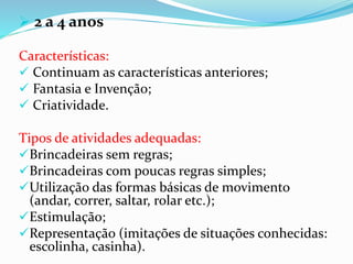  2 a 4 anos
Características:
 Continuam as características anteriores;
 Fantasia e Invenção;
 Criatividade.
Tipos de atividades adequadas:
Brincadeiras sem regras;
Brincadeiras com poucas regras simples;
Utilização das formas básicas de movimento
(andar, correr, saltar, rolar etc.);
Estimulação;
Representação (imitações de situações conhecidas:
escolinha, casinha).
 