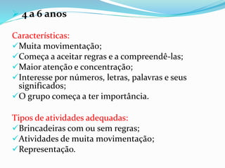  4 a 6 anos
Características:
Muita movimentação;
Começa a aceitar regras e a compreendê-las;
Maior atenção e concentração;
Interesse por números, letras, palavras e seus
significados;
O grupo começa a ter importância.
Tipos de atividades adequadas:
Brincadeiras com ou sem regras;
Atividades de muita movimentação;
Representação.
 