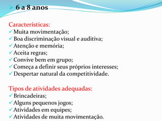  6 a 8 anos
Características:
Muita movimentação;
Boa discriminação visual e auditiva;
Atenção e memória;
Aceita regras;
Convive bem em grupo;
Começa a definir seus próprios interesses;
Despertar natural da competitividade.
Tipos de atividades adequadas:
Brincadeiras;
Alguns pequenos jogos;
Atividades em equipes;
Atividades de muita movimentação.
 