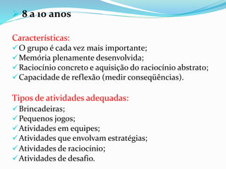  8 a 10 anos
Características:
O grupo é cada vez mais importante;
Memória plenamente desenvolvida;
Raciocínio concreto e aquisição do raciocínio abstrato;
Capacidade de reflexão (medir conseqüências).
Tipos de atividades adequadas:
Brincadeiras;
Pequenos jogos;
Atividades em equipes;
Atividades que envolvam estratégias;
Atividades de raciocínio;
Atividades de desafio.
 