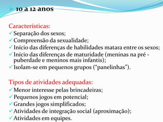  10 a 12 anos
Características:
Separação dos sexos;
Compreensão da sexualidade;
Início das diferenças de habilidades matara entre os sexos;
Início das diferenças de maturidade (meninas na pré -
puberdade e meninos mais infantis);
Isolam-se em pequenos grupos (“panelinhas”).
Tipos de atividades adequadas:
Menor interesse pelas brincadeiras;
Pequenos jogos em potencial;
Grandes jogos simplificados;
Atividades de integração social (aproximação);
Atividades em equipes.
 