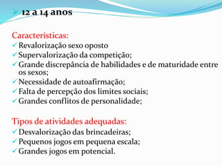  12 a 14 anos
Características:
Revalorização sexo oposto
Supervalorização da competição;
Grande discrepância de habilidades e de maturidade entre
os sexos;
Necessidade de autoafirmação;
Falta de percepção dos limites sociais;
Grandes conflitos de personalidade;
Tipos de atividades adequadas:
Desvalorização das brincadeiras;
Pequenos jogos em pequena escala;
Grandes jogos em potencial.
 