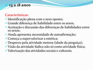  14 a 18 anos
Características:
Identificação plena com o sexo oposto;
Grande diferença de habilidade entre os sexos;
Aceitação e discussão das diferenças de habilidades entre
os sexos;
Ainda apresenta necessidade de autoafirmação;
Começa a supervalorizar a estética;
Desprezo pela atividade motora (idade da preguiça);
Visão da atividade lúdica não só como atividade física;
Valorização das atividades sociais e culturais.
 