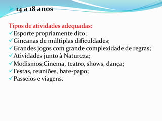  14 a 18 anos
Tipos de atividades adequadas:
Esporte propriamente dito;
Gincanas de múltiplas dificuldades;
Grandes jogos com grande complexidade de regras;
Atividades junto à Natureza;
Modismos;Cinema, teatro, shows, dança;
Festas, reuniões, bate-papo;
Passeios e viagens.
 
