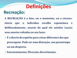 Recreação:
A RECREAÇÃO é o fato, ou o momento, ou a circuns-
tância que o indivíduo escolhe espontânea e
deliberadamente, através do qual ele satisfaz (sacia)
seus anseios voltados ao seu lazer.
 É o desvio do espírito para coisas diferentes das que
preocupam. Pode ser uma distração, um passatempo
ou um desporto.
 Entretenimento; Diversão; divertimento.
Definições
 