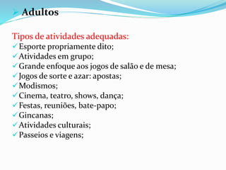  Adultos
Tipos de atividades adequadas:
Esporte propriamente dito;
Atividades em grupo;
Grande enfoque aos jogos de salão e de mesa;
Jogos de sorte e azar: apostas;
Modismos;
Cinema, teatro, shows, dança;
Festas, reuniões, bate-papo;gi
Gincanas;
Atividades culturais;
Passeios e viagens;
 