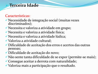  Terceira Idade
Características:
Necessidade de integração social (muitas vezes
discriminados);
Necessita e valoriza a atividade em grupo;
Necessita e valoriza a atividade física;
Necessita e valoriza a atividade lúdica;
Valoriza a atividade cultural;
Dificuldade de aceitação dos erros e acertos das outras
pessoas;
Dificuldade de aceitação do novo;
Não sente tanta dificuldade de se expor (permite-se mais);
Consegue aceitar a derrota com naturalidade;
Valoriza mais a participação que o resultado.
 