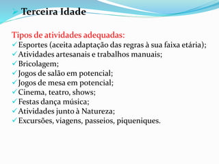  Terceira Idade
Tipos de atividades adequadas:
Esportes (aceita adaptação das regras à sua faixa etária);
Atividades artesanais e trabalhos manuais;
Bricolagem;
Jogos de salão em potencial;
Jogos de mesa em potencial;
Cinema, teatro, shows;
Festas dança música;
Atividades junto à Natureza;
Excursões, viagens, passeios, piqueniques.
 