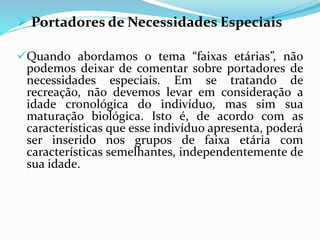  Portadores de Necessidades Especiais
Quando abordamos o tema “faixas etárias”, não
podemos deixar de comentar sobre portadores de
necessidades especiais. Em se tratando de
recreação, não devemos levar em consideração a
idade cronológica do indivíduo, mas sim sua
maturação biológica. Isto é, de acordo com as
características que esse indivíduo apresenta, poderá
ser inserido nos grupos de faixa etária com
características semelhantes, independentemente de
sua idade.
 