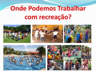 Onde Podemos Trabalhar
com recreação?
 