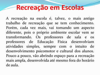 Recreação em Escolas
A recreação na escola é, talvez, o mais antigo
trabalho de recreação que se tem conhecimento.
Porém, cada vez mais, vai tomando um aspecto
diferente, pois o próprio ambiente escolar vem se
transformando. Os professores de sala e os
professores de Educação Física desenvolviam
atividades simples, sempre com o intuito de
desenvolvimento psicomotor e cultural dos alunos.
Pouco a pouco, vão abrindo espaço para a recreação
mais ampla, desenvolvida até mesmo fora do horário
de aula.
 