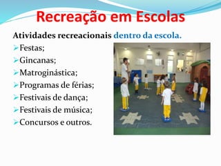 Recreação em Escolas
Atividades recreacionais dentro da escola.
Festas;
Gincanas;
Matroginástica;
Programas de férias;
Festivais de dança;
Festivais de música;
Concursos e outros.
 
