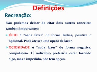 Recreação:
Não podemos deixar de citar dois outros conceitos
também importantes:
 ÓCIO é “nada fazer” de forma lúdica, positiva e
opcional. Pode até ser uma opção de lazer.
 OCIOSIDADE é “nada fazer” de forma negativa,
compulsória. O indivíduo preferiria estar fazendo
algo, mas é impedido, não tem opção.
Definições
 