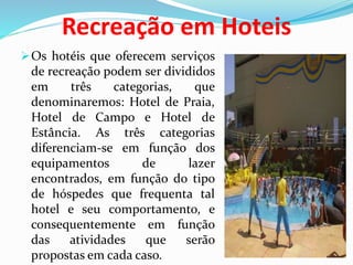 Recreação em Hoteis
Os hotéis que oferecem serviços
de recreação podem ser divididos
em três categorias, que
denominaremos: Hotel de Praia,
Hotel de Campo e Hotel de
Estância. As três categorias
diferenciam-se em função dos
equipamentos de lazer
encontrados, em função do tipo
de hóspedes que frequenta tal
hotel e seu comportamento, e
consequentemente em função
das atividades que serão
propostas em cada caso.
 