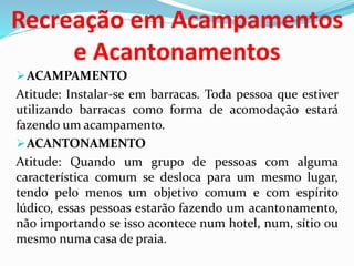 Recreação em Acampamentos
e Acantonamentos
ACAMPAMENTO
Atitude: Instalar-se em barracas. Toda pessoa que estiver
utilizando barracas como forma de acomodação estará
fazendo um acampamento.
ACANTONAMENTO
Atitude: Quando um grupo de pessoas com alguma
característica comum se desloca para um mesmo lugar,
tendo pelo menos um objetivo comum e com espírito
lúdico, essas pessoas estarão fazendo um acantonamento,
não importando se isso acontece num hotel, num, sítio ou
mesmo numa casa de praia.
 