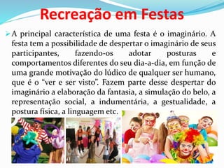 Recreação em Festas
A principal característica de uma festa é o imaginário. A
festa tem a possibilidade de despertar o imaginário de seus
participantes, fazendo-os adotar posturas e
comportamentos diferentes do seu dia-a-dia, em função de
uma grande motivação do lúdico de qualquer ser humano,
que é o “ver e ser visto”. Fazem parte desse despertar do
imaginário a elaboração da fantasia, a simulação do belo, a
representação social, a indumentária, a gestualidade, a
postura física, a linguagem etc.
 