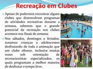 Recreação em Clubes
Apesar de podermos encontrar alguns
clubes que desenvolvem programas
de atividades recreativas durante a
semana, sabemos que o grande
potencial da recreação nos clubes
acontece nos finais de semana.
Nos sábados, domingos e feriados,
notamos crianças e adolescentes
desfrutando de toda a animação que
um clube oferece, inclusive muitas
vezes sob orientação de
recreacionistas especializados, os
quais programam a melhor maneira
de desfrutar o tempo livre.
 