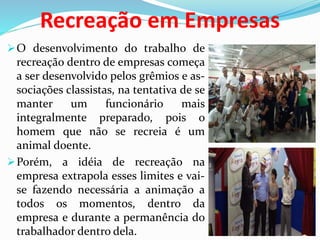 Recreação em Empresas
O desenvolvimento do trabalho de
recreação dentro de empresas começa
a ser desenvolvido pelos grêmios e as-
sociações classistas, na tentativa de se
manter um funcionário mais
integralmente preparado, pois o
homem que não se recreia é um
animal doente.
Porém, a idéia de recreação na
empresa extrapola esses limites e vai-
se fazendo necessária a animação a
todos os momentos, dentro da
empresa e durante a permanência do
trabalhador dentro dela.
 