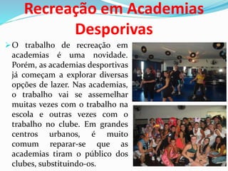 Recreação em Academias
Desporivas
O trabalho de recreação em
academias é uma novidade.
Porém, as academias desportivas
já começam a explorar diversas
opções de lazer. Nas academias,
o trabalho vai se assemelhar
muitas vezes com o trabalho na
escola e outras vezes com o
trabalho no clube. Em grandes
centros urbanos, é muito
comum reparar-se que as
academias tiram o público dos
clubes, substituindo-os.
 