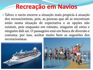 Recreação em Navios
Talvez o navio encerre a situação mais propícia à atuação
dos recreacionistas, pois, as pessoas que ali se encontram
estão numa situação de expectativa e as opções não
existem, pois enquanto em trânsito, ninguém ali entra e
ninguém dali sai. O passageiro está em busca de diversão e
costuma, por isso, aceitar muito bem as sugestões dos
recreacionistas.
 