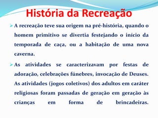  A recreação teve sua origem na pré-história, quando o
homem primitivo se divertia festejando o início da
temporada de caça, ou a habitação de uma nova
caverna.
 As atividades se caracterizavam por festas de
adoração, celebrações fúnebres, invocação de Deuses.
As atividades (jogos coletivos) dos adultos em caráter
religiosas foram passadas de geração em geração às
crianças em forma de brincadeiras.
História da Recreação
 