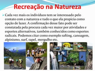 Recreação na Natureza
Cada vez mais os indivíduos tem se interessado pelo
contato com a natureza e tudo o que ela propicia como
opção de lazer. A confirmação desse fato pode ser
constatada pela procura cada vez maior por atividades e
esportes alternativos, também conhecidos como esportes
radicais. Podemos citar como exemplo rafting, canoagem,
alpinismo, surf, rapel, mergulho etc.
 