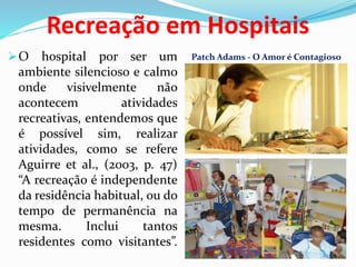 Recreação em Hospitais
O hospital por ser um
ambiente silencioso e calmo
onde visivelmente não
acontecem atividades
recreativas, entendemos que
é possível sim, realizar
atividades, como se refere
Aguirre et al., (2003, p. 47)
“A recreação é independente
da residência habitual, ou do
tempo de permanência na
mesma. Inclui tantos
residentes como visitantes”.
Patch Adams - O Amor é Contagioso
 